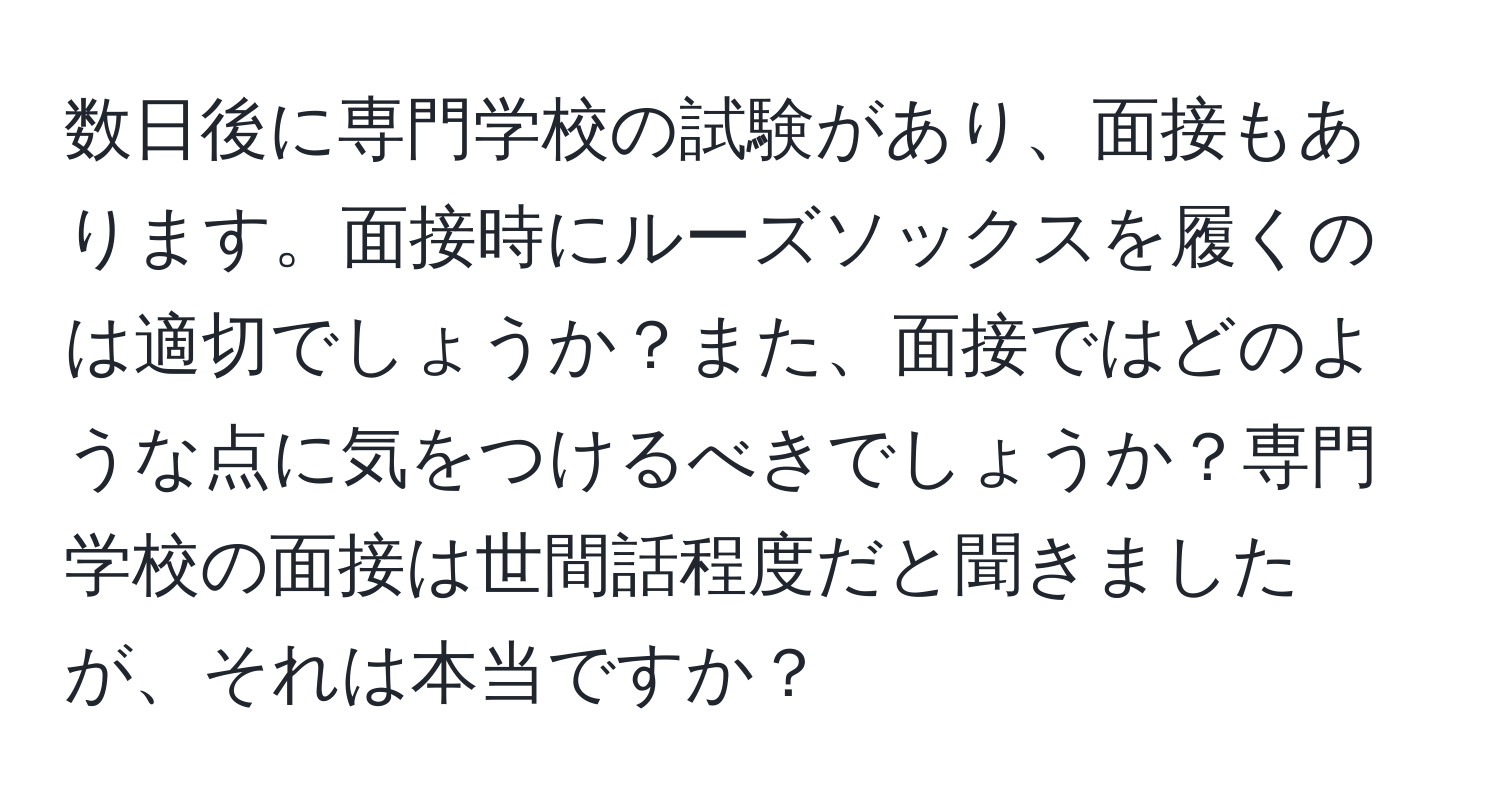 数日後に専門学校の試験があり、面接もあります。面接時にルーズソックスを履くのは適切でしょうか？また、面接ではどのような点に気をつけるべきでしょうか？専門学校の面接は世間話程度だと聞きましたが、それは本当ですか？