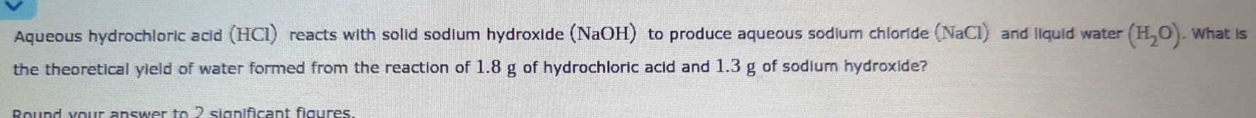 Aqueous hydrochloric acid (HCI) reacts with solid sodium hydroxide (NaOH) to produce aqueous sodium chloride (NaCl) and liquid water (H_2O). What is 
the theoretical yield of water formed from the reaction of 1.8 g of hydrochloric acid and 1.3 g of sodium hydroxide? 
Round your answer to 2 sigpificant figures