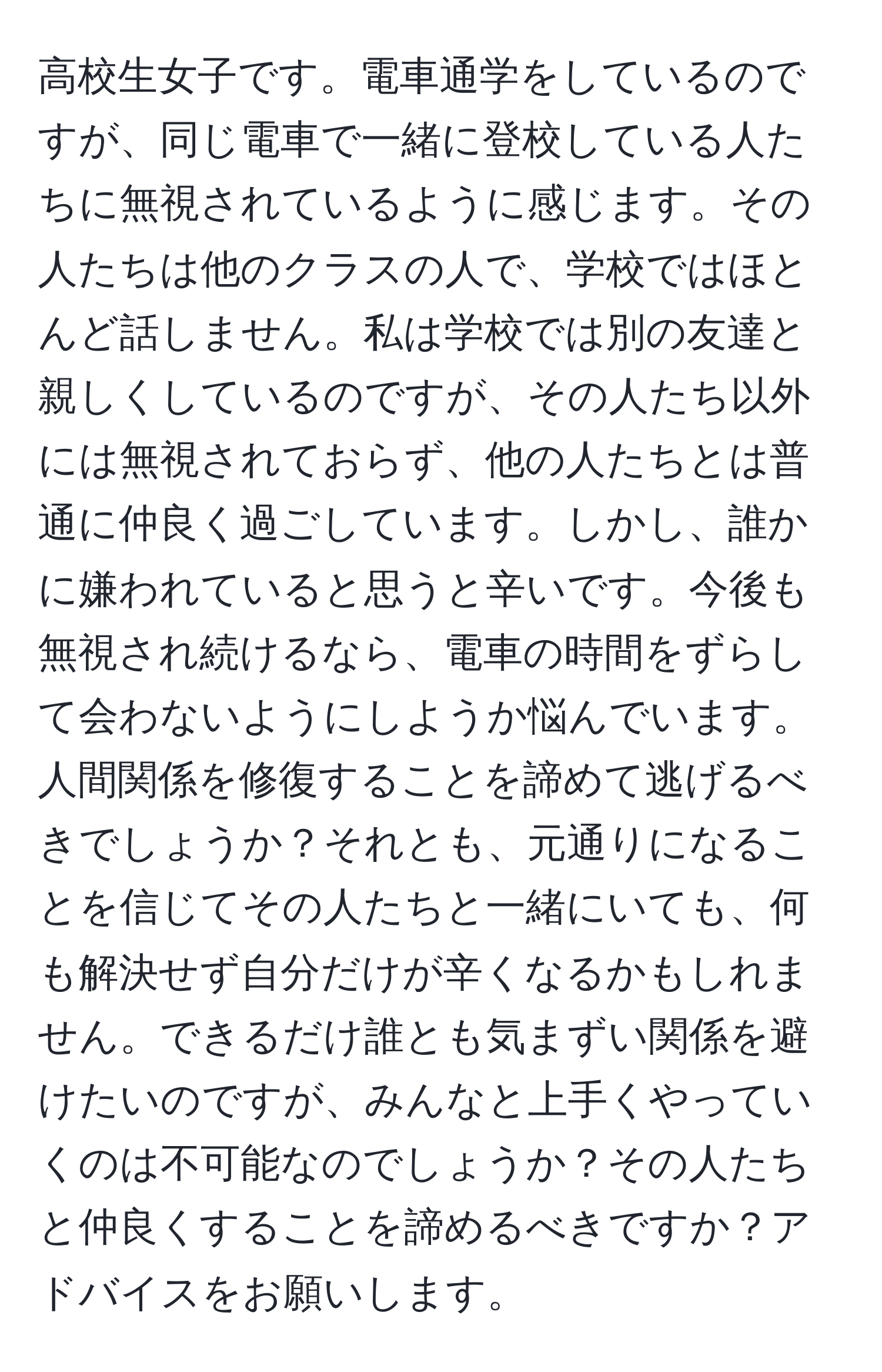 高校生女子です。電車通学をしているのですが、同じ電車で一緒に登校している人たちに無視されているように感じます。その人たちは他のクラスの人で、学校ではほとんど話しません。私は学校では別の友達と親しくしているのですが、その人たち以外には無視されておらず、他の人たちとは普通に仲良く過ごしています。しかし、誰かに嫌われていると思うと辛いです。今後も無視され続けるなら、電車の時間をずらして会わないようにしようか悩んでいます。人間関係を修復することを諦めて逃げるべきでしょうか？それとも、元通りになることを信じてその人たちと一緒にいても、何も解決せず自分だけが辛くなるかもしれません。できるだけ誰とも気まずい関係を避けたいのですが、みんなと上手くやっていくのは不可能なのでしょうか？その人たちと仲良くすることを諦めるべきですか？アドバイスをお願いします。