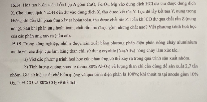 Hoà tan hoàn toàn hỗn hợp A gồm CuO, Fe_2O_3, ^circ  1g g vào dung dịch HCl dư thu được dung dịch
X. Cho dung dịch NaOH đến dư vào dung dịch X, thu được kết tủa Y. Lọc đề lấy kết tủa Y, nung trong 
không khí đến khi phản ứng xảy ra hoàn toàn, thu được chất rắn Z. Dẫn khí CO dư qua chất rắn Z (nung 
nóng). Sau khi phản ứng hoàn toàn, chất rắn thu được gồm những chất nào? Viết phương trình hoá học 
của các phản ứng xảy ra (nếu có). 
15.15. Trong công nghiệp, nhôm được sản xuất bằng phương pháp điện phân nóng chảy aluminium 
oxide với các điện cực làm bằng than chì, sử dụng cryolite (Na₃AIF₆) nóng chảy làm xúc tác. 
a) Viết các phương trình hoá học của phản ứng có thể xảy ra trong quá trình sản xuất nhôm. 
b) Tính lượng quặng bauxite (chứa 80% Al_2O_3) và lượng than chì cần dùng đề sản xuất 2, 7 tần
nhôm. Giả sử hiệu suất chế biến quặng và quá trình điện phân là 100%; khí thoát ra tại anode gồm 10%
O_2 , 10% CO và 80% CO_2 về thể tích.