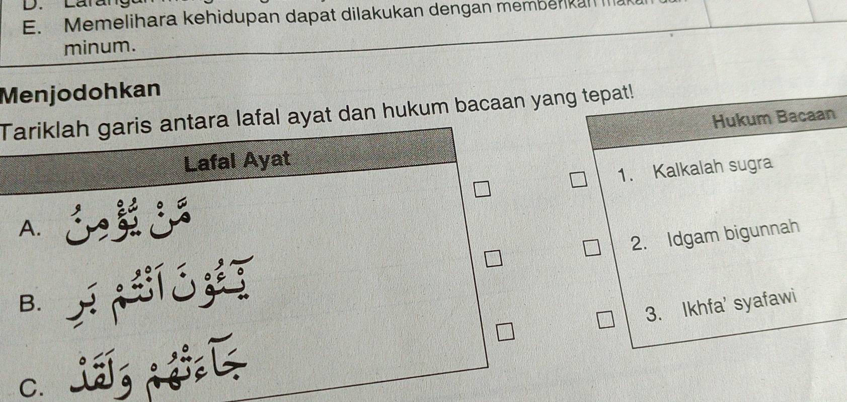 Larang
E. Memelihara kehidupan dapat dilakukan dengan memberikal IIl
minum.
Menjodohkan
Tariklah garis antara lafal ayat dan hukum bacaan yang tepat!
Hukum Bacaan
Lafal Ayat
1. Kalkalah sugra
A.

2. Idgam bigunnah
B.
3. Ikhfa' syafawi
C.