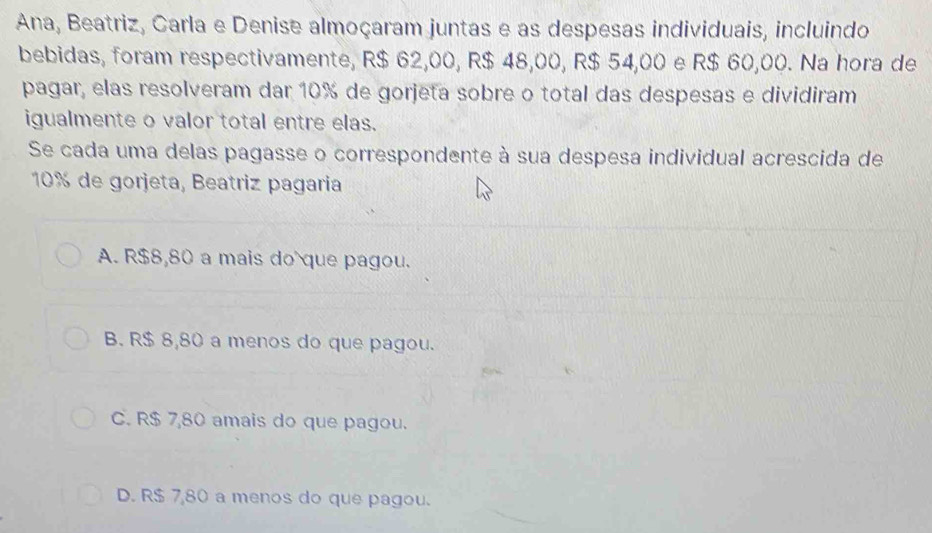 Ana, Beatriz, Carla e Denise almoçaram juntas e as despesas individuais, incluindo
bebidas, foram respectivamente, R$ 62,00, R$ 48,00, R$ 54,00 e R$ 60,00. Na hora de
pagar, elas resolveram dar 10% de gorjeta sobre o total das despesas e dividiram
igualmente o valor total entre elas.
Se cada uma delas pagasse o correspondente à sua despesa individual acrescida de
10% de gorjeta, Beatriz pagaria
A. R$8,80 a mais do que pagou.
B. R$ 8,80 a menos do que pagou.
C. R$ 7,80 amais do que pagou.
D. R$ 7,80 a menos do que pagou.