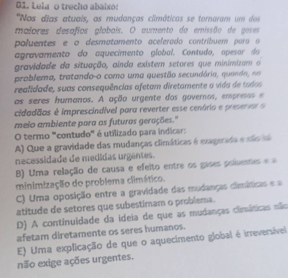 Leia o trecho abaixo:
''Nos dias atuais, as mudanças climáticas se tornaram um dos
maiores desafios globais. O aumento da emissão de goses
poluentes e o desmatamento acelerado contribuem para o
agravamento do aquecimento global. Contudo, apesar da
gravidade da situação, ainda existem setores que minimizam o
problema, tratando-o como uma questão secundária, quando d
realidade, suas consequências afetam diretamente a vida de tode
as seres humanos. A ação urgente dos goveros, empreso 
cidadãos é imprescindível para reverter esse cenário e preserior o
meio ambiente para as futuras gerações."
O termo "contudo" é utilizado para indicar:
A) Que a gravidade das mudanças climáticas é exagerada e são de
necessidade de medidas urgentes.
B) Uma relação de causa e efeito entre os gases poluentes e
minimização do problema climático.
C) Uma oposição entre a gravidade das mudanças climáticas ea
atitude de setores que subestimam o problema.
D) A continuidade da ideia de que as mudanças climáticas não
afetam diretamente os seres humanos.
E) Uma explicação de que o aquecimento global é irreversível
não exige ações urgentes.
