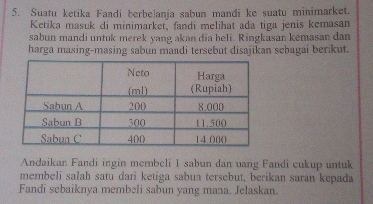 Suatu ketika Fandi berbelanja sabun mandi ke suatu minimarket. 
Ketika masuk di minimarket, fandi melihat ada tiga jenis kemasan 
sabun mandi untuk merek yang akan dia beli. Ringkasan kemasan dan 
harga masing-masing sabun mandi tersebut disajikan sebagai berikut. 
Andaikan Fandi ingin membeli 1 sabun dan uang Fandi cukup untuk 
membeli salah satu dari ketiga sabun tersebut, berikan saran kepada 
Fandi sebaiknya membeli sabun yang mana. Jelaskan.