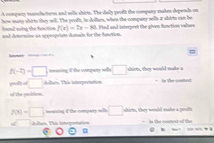 A company manufactures and sells shirts. The daily profit the company makes depends on 
how many shirts they sell. The profit, in dollars, when the company sells z shirts can be 
found using the function. f(x)=7x-80. Find and interpret the given function values 
and determine an appropriate domain for the function. 
Aaswer m yred
f(-7)=□ meaning if the company sells . □ shirts, they would make a 
profit of □ Gollurs. This interpretation in the contest 
of the problem.
f(S)=□ mein if the compan sells . □ shirts, they would make a profit 
od□ dollues. This interpretation in the context of the