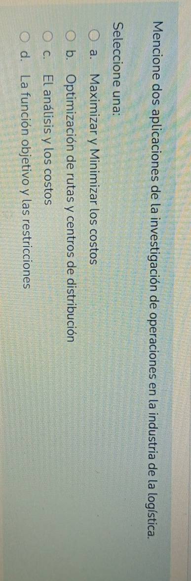 Mencione dos aplicaciones de la investigación de operaciones en la industria de la logística.
Seleccione una:
a. Maximizar y Minimizar los costos
b. Optimización de rutas y centros de distribución
c. El análisis y los costos
d. La función objetivo y las restricciones