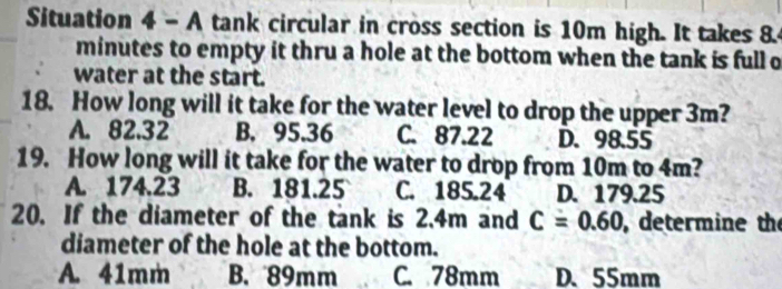 Situation 4 - A tank circular in cross section is 10m high. It takes 8.4
minutes to empty it thru a hole at the bottom when the tank is full o
water at the start.
18. How long will it take for the water level to drop the upper 3m?
A. 82.32 B. 95.36 C. 87.22 D. 98.55
19. How long will it take for the water to drop from 10m to 4m?
A. 174.23 B. 181.25 C. 185.24 D. 179.25
20. If the diameter of the tank is 2.4m and C=0.60 , determine the
diameter of the hole at the bottom.
A. 41mm B. 89mm C. 78mm D、 55mm