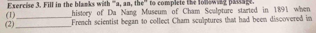 Fill in the blanks with "a, an, the" to complete the following passage. 
(1)_ history of Da Nang Museum of Cham Sculpture started in 1891 when 
(2)_ French scientist began to collect Cham sculptures that had been discovered in