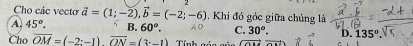 Cho các vectơ vector a=(1;-2), vector b=(-2;-6). Khi đó góc giữa chúng là
A. 45^o. B. 60^o. C. 30^o. D. 135º.
Cho vector OM=(-2;-1)vector ON=(3· -1) Tính góa (vector OMvector ON)