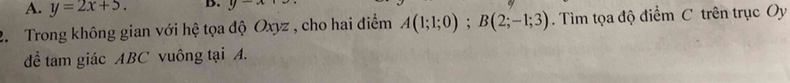 y=2x+5. 
B. y-x
2. Trong không gian với hệ tọa độ Oxyz , cho hai điểm A(1;1;0); B(2;-1;3). Tìm tọa độ điểm C trên trục Oy 
để tam giác ABC vuông tại A.