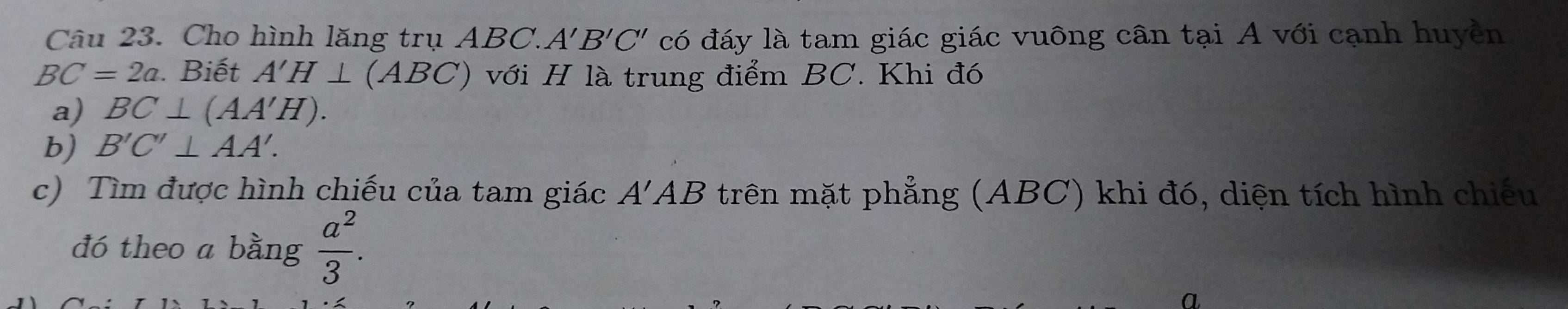 Cho hình lăng trụ ABC. A'B'C' có đáy là tam giác giác vuông cân tại A với cạnh huyền
BC=2a. Biết A'H⊥ (ABC) với H là trung điểm BC. Khi đó 
a) BC⊥ (AA'H). 
b) B'C'⊥ AA'. 
c) Tìm được hình chiếu của tam giác A'AB trên mặt phẳng (ABC) khi đó, diện tích hình chiếu 
đó theo a bằng  a^2/3 .
a