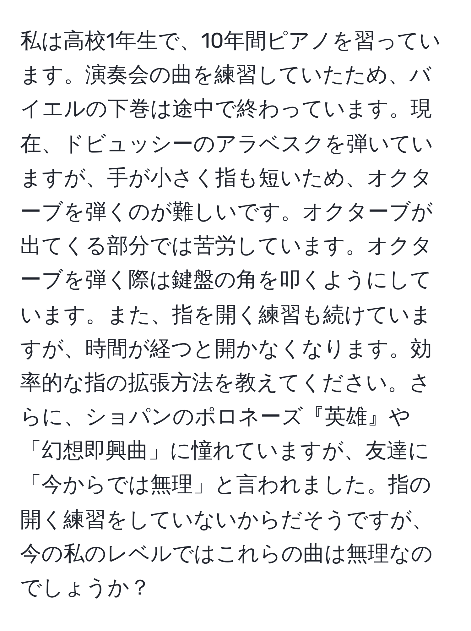 私は高校1年生で、10年間ピアノを習っています。演奏会の曲を練習していたため、バイエルの下巻は途中で終わっています。現在、ドビュッシーのアラベスクを弾いていますが、手が小さく指も短いため、オクターブを弾くのが難しいです。オクターブが出てくる部分では苦労しています。オクターブを弾く際は鍵盤の角を叩くようにしています。また、指を開く練習も続けていますが、時間が経つと開かなくなります。効率的な指の拡張方法を教えてください。さらに、ショパンのポロネーズ『英雄』や「幻想即興曲」に憧れていますが、友達に「今からでは無理」と言われました。指の開く練習をしていないからだそうですが、今の私のレベルではこれらの曲は無理なのでしょうか？