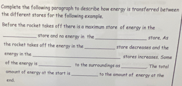 Complete the following paragraph to describe how energy is transferred between 
the different stores for the following example. 
Before the rocket takes off there is a maximum store of energy in the 
_store and no energy in the _store. As 
the rocket takes off the energy in the _store decreases and the 
energy in the _stores increases. Some 
of the energy is _to the surroundings as _. The total 
amount of energy at the start is _to the amount of energy at the 
end.