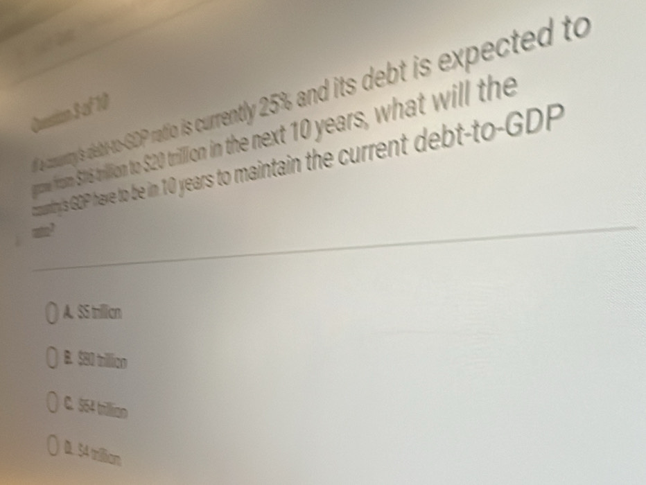 a comuntry's debt-to-GDP ratio is currently 25% and its debt is expected to
Qussion S of 10
grome from $16 trillion to $20 trilllion in the next 10 years, what will the
ountry's GOP have to be in 10 years to maintain the current debt-to-GDP
A. SS trillian
B. $80 trillion
C. 564 trillian
D. 54 trillian