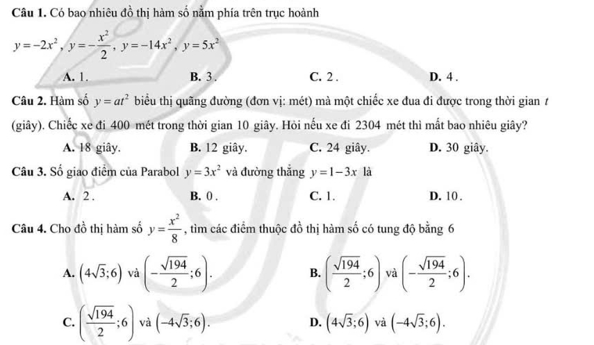 Có bao nhiêu đồ thị hàm số nằm phía trên trục hoành
y=-2x^2, y=- x^2/2 , y=-14x^2, y=5x^2
A. 1. B. 3. C. 2. D. 4.
Câu 2. Hàm số y=at^2 biểu thị quãng đường (đơn vị: mét) mà một chiếc xe đua đi được trong thời gian t
(giây). Chiếc xe đi 400 mét trong thời gian 10 giây. Hỏi nếu xe đi 2304 mét thì mất bao nhiêu giây?
A. 18 giây. B. 12 giây. C. 24 giây. D. 30 giây.
Câu 3. Số giao điểm của Parabol y=3x^2 và đường thắng y=1-3x là
A. 2. B. 0. C. 1. D. 10 .
Câu 4. Cho dhat o thị hàm số y= x^2/8  , tìm các điểm thuộc dhat o thị hàm số có tung độ bằng 6
A. (4sqrt(3);6) và (- sqrt(194)/2 ;6). B. ( sqrt(194)/2 ;6) và (- sqrt(194)/2 ;6).
C. ( sqrt(194)/2 ;6) và (-4sqrt(3);6). (4sqrt(3);6) và (-4sqrt(3);6). 
D.