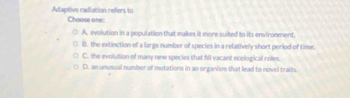 Adaptive radiation refers to
Choose one:
A. evolution in a population that makes it more suited to its environment.
B. the extinction of a large number of species in a relatively short period of time.
C. the evolution of many new species that fill vacant ecological roles.
D. an unusual number of mutations in an organism that lead to novel traits.