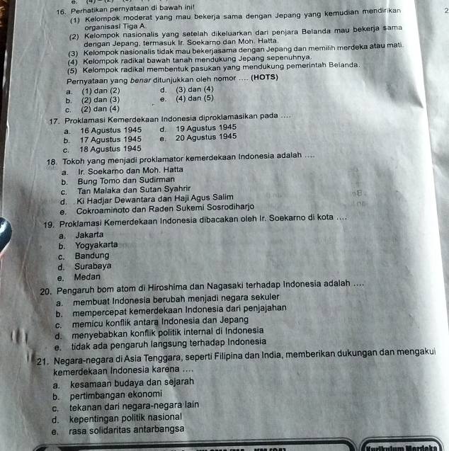 Perhatikan pernyataan di bawah ini!
(1) Kelompok moderat yang mau bekerja sama dengan Jepang yang kemudian mendirikan 2
organisasi Tiga A.
(2) Kelompok nasionalis yang setelah dikeluarkan dari penjara Belanda mau bekerja sama
dengan Jepang, termasuk Ir. Soekarno dan Moh. Hatta
(3) Kelompok nasionalis tidak mau bekerjasama dengan Jepang dan memilih merdeka atau mati.
(4) Kelompok radikal bawah tanah mendukung Jepang sepenuhnya
(5) Kelompok radikal membentuk pasukan yang mendukung pemerintah Belanda.
Pernyataan yang benar ditunjukkan oleh nomor .... (HOTS)
a. (1) dan (2) d. (3) dan (4)
b. (2) dan (3) e. (4) dan (5)
c. (2) dan (4)
17. Proklamasi Kemerdekaan Indonesia diproklamasikan pada ....
a. 16 Agustus 1945 d. 19 Agustus 1945
b. 17 Agustus 1945 e 20 Agustus 1945
c. 18 Agustus 1945
18. Tokoh yang menjadi proklamator kemerdekaan Indonesia adalah ....
a. Ir. Soekaro dan Moh. Hatta
b. Bung Tomo dan Sudirman
c. Tan Malaka dan Sutan Syahrir
d. . Ki Hadjar Dewantara dan Haji Agus Salim s8
e. Cokroaminoto dan Raden Sukemi Sosrodiharjo
19. Proklamasi Kemerdekaan Indonesia dibacakan oleh Ir. Soekarno di kota ....
a. Jakarta
b. Yogyakarta
c. Bandung
d. Surabaya
e. Medan
20. Pengaruh bom atom di Hiroshima dan Nagasaki terhadap Indonesia adalah ....
a. membuat Indonesia berubah menjadi negara sekuler
b. mempercepat kemerdekaan Indonesia dari penjajahan
c. memicu konflik antara Indonesia dan Jepang
d. menyebabkan konflik politik internal di Indonesia
e. tidak ada pengaruh langsung terhadap Indonesia
21. Negara-negara di Asia Tenggara, seperti Filipina dan India, memberikan dukungan dan mengakui
kemerdekaan Indonesia karena ....
a. kesamaan budaya dan sejarah
b. pertimbangan ekonomi
c. tekanan dari negara-negara lain
d. kepentingan politik nasional
e. rasa solidaritas antarbangsa
Karlkulum Merdeke