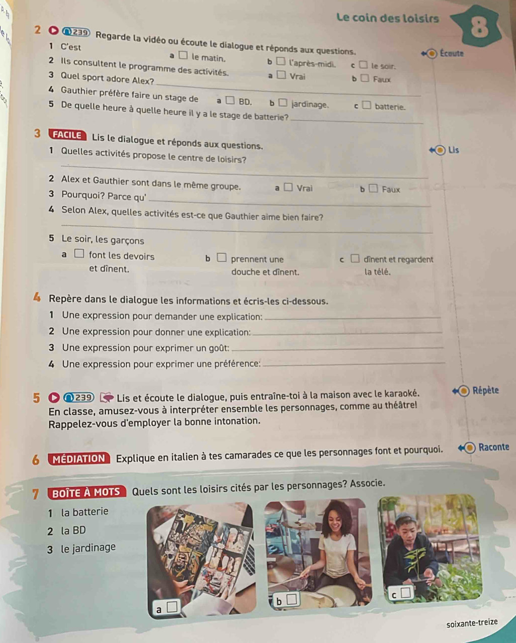 Le coin des loisirs
2 ● Q239 Regarde la vidéo ou écoute le dialogue et réponds aux questions.
1 C'est
Écoute
le matin. b l'après-midi, C le soir.
_
2 Ils consultent le programme des activités. a Vrai b
3 Quel sport adore Alex? Faux
4 Gauthier préfère faire un stage de BD. b jardinage. C batterie.
5 De quelle heure à quelle heure il y a le stage de batterie?_
3 FACILE Lis le dialogue et réponds aux questions. Lis
_
1 Quelles activités propose le centre de loisirs?
2 Alex et Gauthier sont dans le même groupe. a Vrai
Faux
3 Pourquoi? Parce qu'
_
_
4 Selon Alex, quelles activités est-ce que Gauthier aime bien faire?
5 Le soir, les garçons
a font les devoirs b prennent une dînent et regardent
c 
et dînent. douche et dînent. la télé.
Repère dans le dialogue les informations et écris-les ci-dessous.
1 Une expression pour demander une explication:_
2 Une expression pour donner une explication:_
3 Une expression pour exprimer un goût:_
4 Une expression pour exprimer une préférence:
_
5 C ∩239 Lis et écoute le dialogue, puis entraîne-toi à la maison avec le karaoké. Répète
En classe, amusez-vous à interpréter ensemble les personnages, comme au théâtrel
Rappelez-vous d'employer la bonne intonation.
6 MEDIATION Explique en italien à tes camarades ce que les personnages font et pourquoi. Raconte
7 BOITE A MOTS Quels sont les loisirs cités par les personnages? Associe.
1 la batterie
2 la BD
3 le jardinage
so