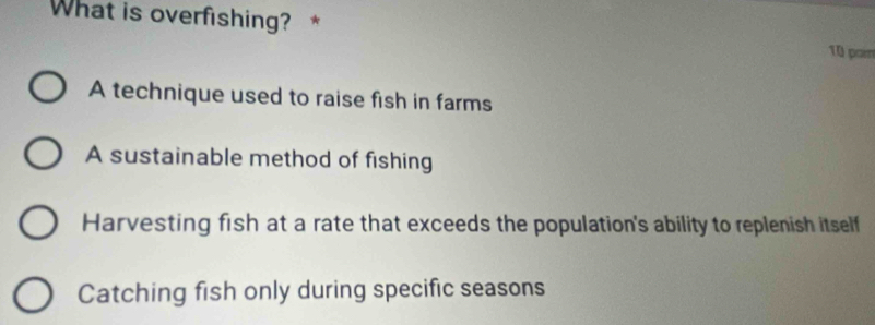 What is overfishing? * 10 par
A technique used to raise fish in farms
A sustainable method of fishing
Harvesting fish at a rate that exceeds the population's ability to replenish itself
Catching fish only during specific seasons