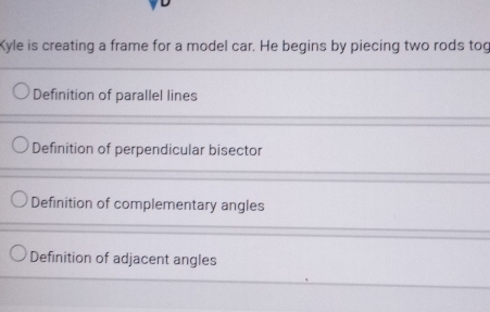 Kyle is creating a frame for a model car. He begins by piecing two rods tog
Definition of parallel lines
Definition of perpendicular bisector
Definition of complementary angles
Definition of adjacent angles