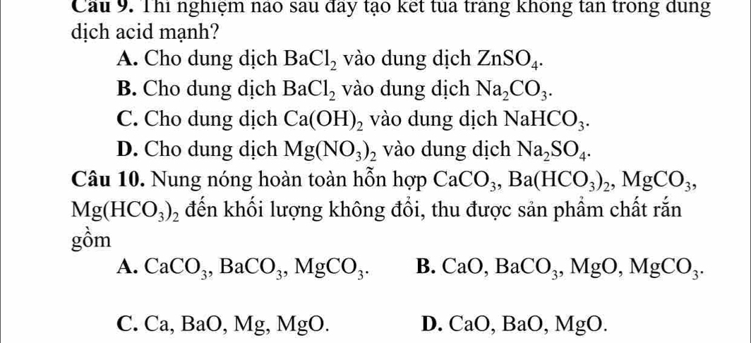 Cầu 9. Thi nghiệm nào sau đây tạo kết tủa trang không tan trong dung
dịch acid mạnh?
A. Cho dung dịch BaCl_2 vào dung dịch ZnSO_4.
B. Cho dung dịch BaCl_2 vào dung dịch Na_2CO_3.
C. Cho dung dịch Ca(OH)_2 vào dung dịch NaHCO_3.
D. Cho dung dịch Mg(NO_3)_2 vào dung dịch Na_2SO_4. 
Câu 10. Nung nóng hoàn toàn hỗn hợp CaCO_3, Ba(HCO_3)_2, MgCO_3,
Mg(HCO_3)_2 đến khối lượng không đổi, thu được sản phẩm chất rắn
gồm
A. CaCO_3, BaCO_3, MgCO_3. B. CaO, BaCO_3, MgO, MgCO_3.
C. Ca, BaO, Mg, MgO.
D. CaO, BaO, MgO.