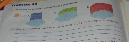 Trayecto 40
C
Observen los prismas rectany respondan.
1cm^3 A
_
) ¿Cuáles prismas podrían tener un volumen de      Exliquen su res u s e
_
_