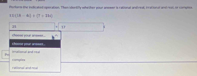 Perform the indicated operation. Then identify whether your answer is rational and real, irrational and real, or complex.
11) (18-4i)+(7+21i)
25
17
choose your answer...
choose your answer...
irrational and real
Pr
complex
rational and real