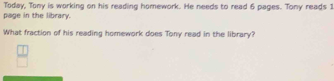 Today, Tony is working on his reading homework. He needs to read 6 pages. Tony reads 1
page in the library. 
What fraction of his reading homework does Tony read in the library?
 □ /□  