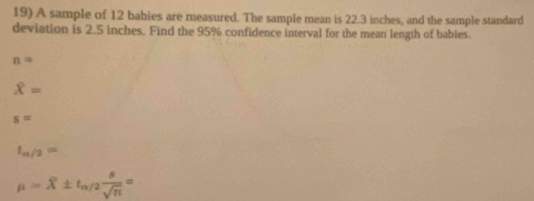 A sample of 12 babies are measured. The sample mean is 22.3 inches, and the sample standard
deviation is 2.5 inches. Find the 95% confidence interval for the mean length of babies.
n=
overline X=
s=
t_n/2=
mu =overline X± t_alpha /2 8/sqrt(n) =