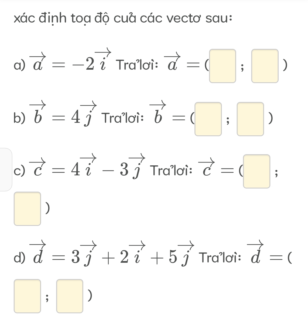 xác định toạ độ cuả các vectơ sau: 
a) vector a=-2vector i Tra'lơì: vector a=(□ ;□ )
b) vector b=4vector j Tra'lơì: vector b=(□ ;□ )
c) vector c=4vector i-3vector j Tra'lơì: vector c=(□ ;
□ )
d) vector d=3vector j+2vector i+5vector j Tra'lơì: vector d=(
□ ;□ )