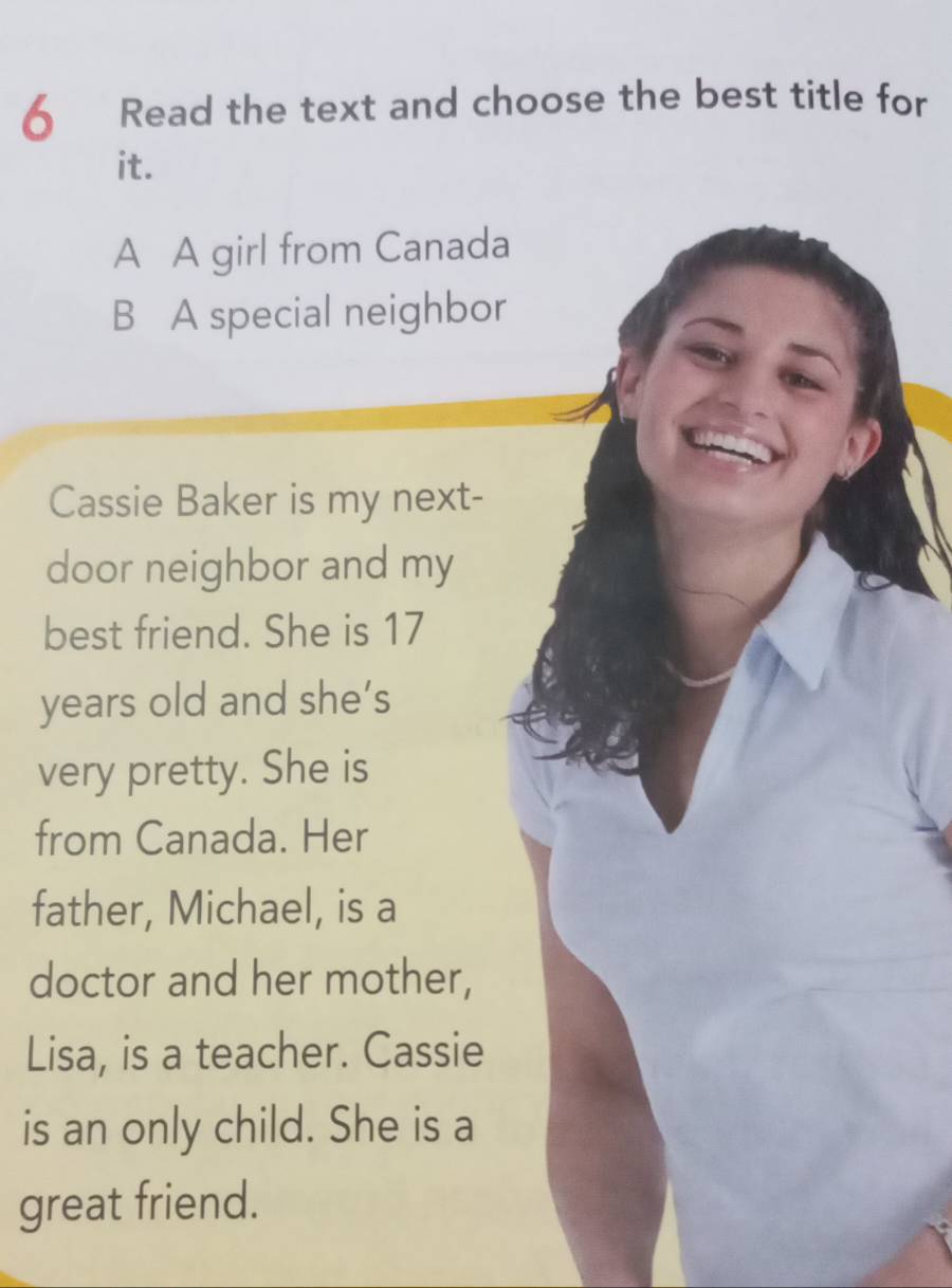 Read the text and choose the best title for
it.
A A girl from Canada
B A special neighbor
Cassie Baker is my next-
door neighbor and my
best friend. She is 17
years old and she’s
very pretty. She is
from Canada. Her
father, Michael, is a
doctor and her mother,
Lisa, is a teacher. Cassie
is an only child. She is a
great friend.