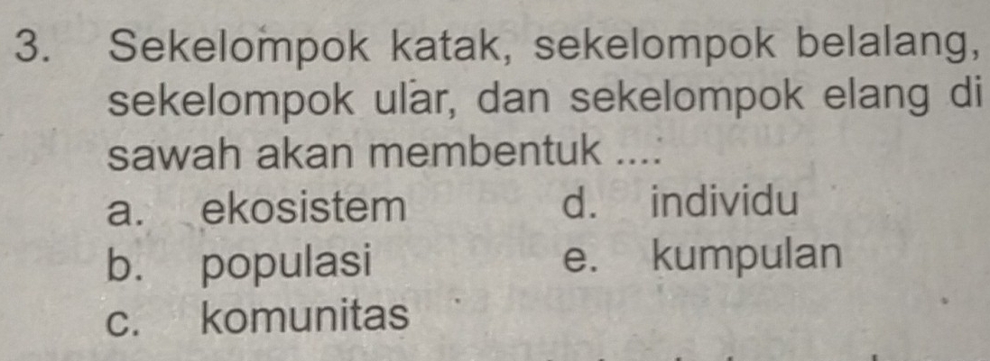 Sekelompok katak, sekelompok belalang,
sekelompok ular, dan sekelompok elang di
sawah akan membentuk ...:
a. ekosistem d. individu
b. populasi e. kumpulan
c. komunitas