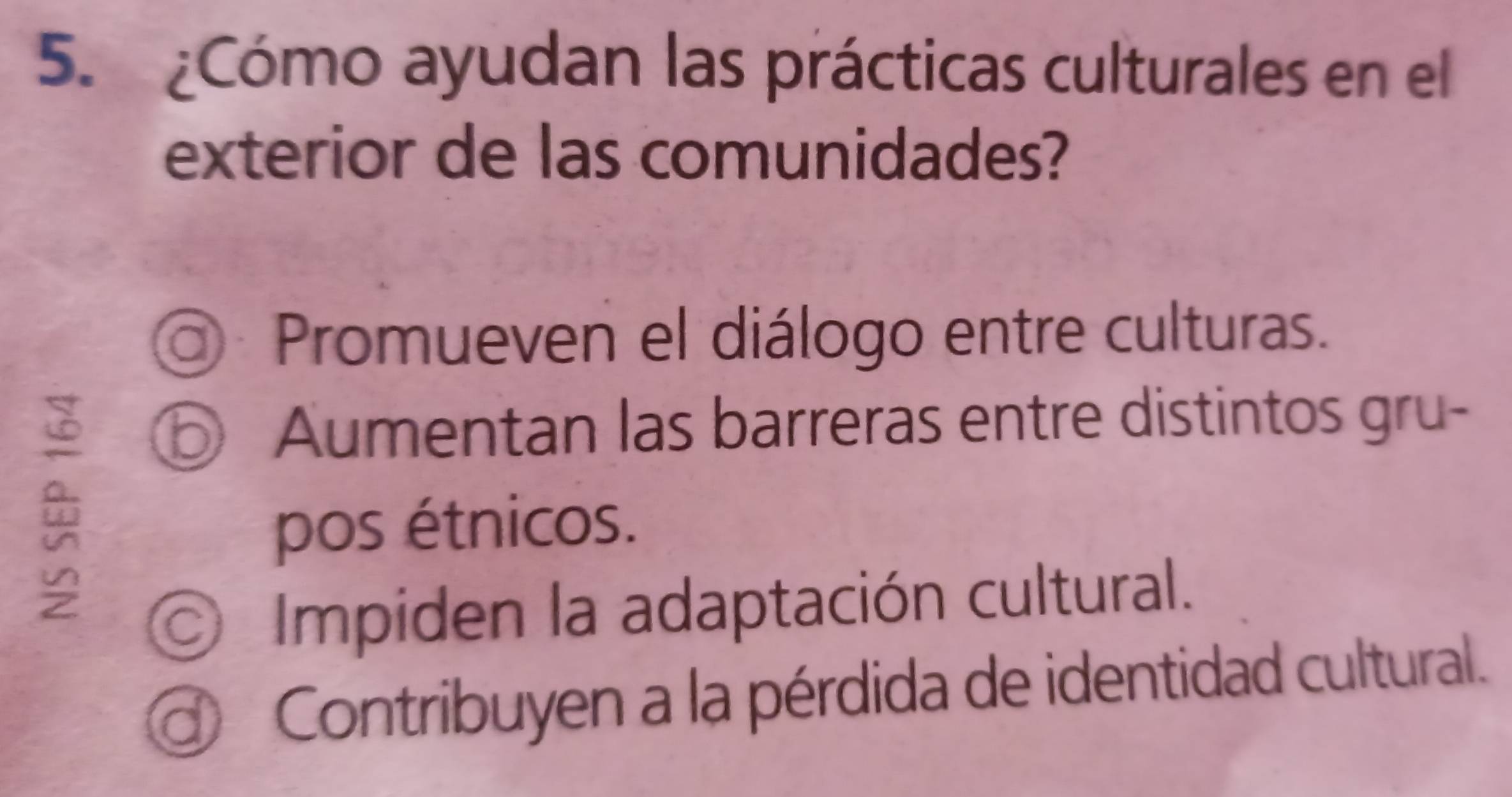 ¿Cómo ayudan las prácticas culturales en el
exterior de las comunidades?
a) Promueven el diálogo entre culturas.
⑤ Aumentan las barreras entre distintos gru-
pos étnicos.
Impiden la adaptación cultural.
Contribuyen a la pérdida de identidad cultural.