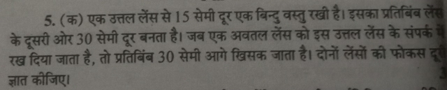 (क) एक उत्तल लेंस से 15 सेमी दूर एक बिन्दुवस्तुरखी है। इसका प्रतिबिंब लॅस 
के दूसरी ओर 30 सेमी दूर बनता है। जब एक अवतल लॅस को इस उत्तल लेंस के संपर्क में 
रख दिया जाता है, तो प्रतिबिंब 30 सेमी आगे खिसक जाता है। दोनों लेंसों की फोकस दूर 
ज्ञात कीजिए।