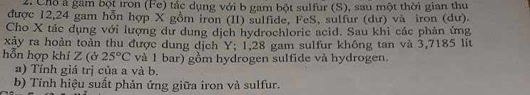 Chó á gam bột iron (Fe) tác dụng với b gam bột sulfur (S), sau một thời gian thu 
được 12, 24 gam hỗn hợp X gồm iron (II) sulfide, FeS, sulfur (dư) và iron (dư). 
Cho X tác dụng với lượng dư dung dịch hydrochloric acid. Sau khi các phản ứng 
xảy ra hoàn toàn thu được dung dịch Y; 1,28 gam sulfur không tan và 3,7185 lít 
hỗn hợp khí Z (ở 25°C và 1 bar) gồm hydrogen sulfide và hydrogen. 
a) Tính giá trị của a và b. 
b) Tính hiệu suất phản ứng giữa iron và sulfur.