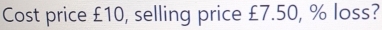 Cost price £10, selling price £7.50, % loss?