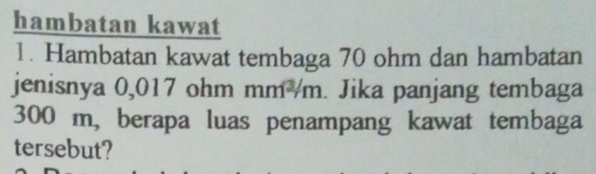 hambatan kawat 
1. Hambatan kawat tembaga 70 ohm dan hambatan 
jenisnya 0,017 ohm mm /m. Jika panjang tembaga
300 m, berapa luas penampang kawat tembaga 
tersebut?