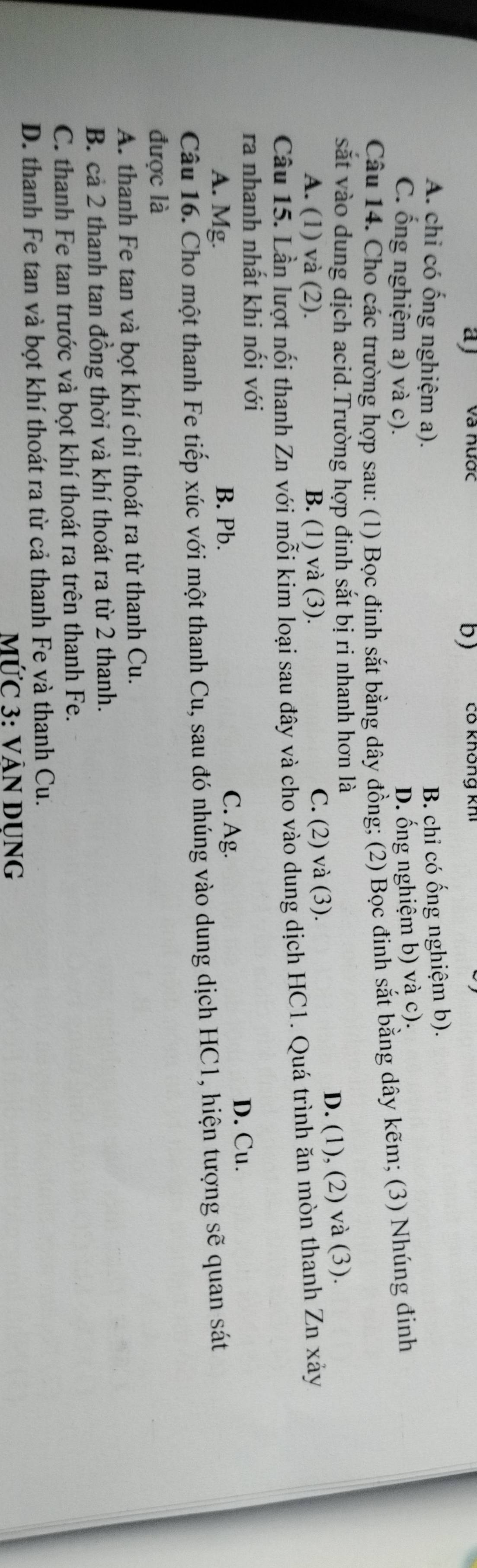 a và nược Cô không kh
b)
A. chi có ống nghiệm a).
B. chỉ có ống nghiệm b).
C. ống nghiệm a) và c).
D. ống nghiệm b) và c).
Câu 14. Cho các trường hợp sau: (1) Bọc đinh sắt bằng dây đồng; (2) Bọc đinh sắt bằng dây kẽm; (3) Nhúng đinh
sắt vào dung dịch acid.Trường hợp đinh sắt bị ri nhanh hơn là
D. (1), (2) và (3).
A. (1) và (2). B. (1) và (3). C. (2) và (3).
Câu 15. Lần lượt nổi thanh Zn với mỗi kim loại sau đây và cho vào dung dịch HC1. Quá trình ăn mòn thanh Zn xảy
ra nhanh nhất khi nối với
A. Mg. B. Pb. C. Ag.
D. Cu.
Câu 16. Cho một thanh Fe tiếp xúc với một thanh Cu, sau đó nhúng vào dung dịch HC1, hiện tượng sẽ quan sát
được là
A. thanh Fe tan và bọt khí chỉ thoát ra từ thanh Cu.
B. cả 2 thanh tan đồng thời và khí thoát ra từ 2 thanh.
C. thanh Fe tan trước và bọt khí thoát ra trên thanh Fe.
D. thanh Fe tan và bọt khí thoát ra từ cả thanh Fe và thanh Cu.
MỨC 3: VÁN DUNG