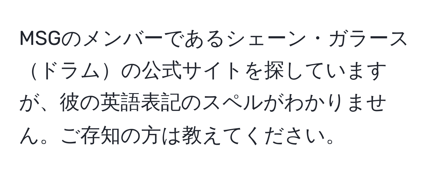 MSGのメンバーであるシェーン・ガラースドラムの公式サイトを探していますが、彼の英語表記のスペルがわかりません。ご存知の方は教えてください。