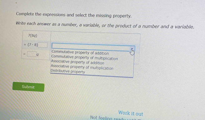 Complete the expressions and select the missing property.
Write each answer as a number, a variable, or the product of a number and a variable.
7(8q)
=(7· 8)□
Commutative property of addition
=□ q Commutative property of multiplication
Associative property of addition
Associative property of multiplication
Distributive property
Submit
Work it out
Not feelin g rea