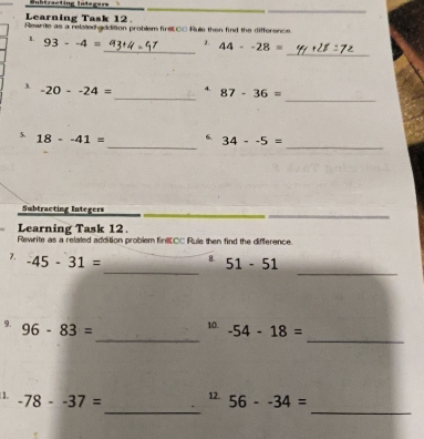 Bubtracting Integers 
Learning Task 12. 
_ 
Rewrite as a relatedhaddition problem firsl C= Rule then find the difference 
_ 
_ 
1 93--4= 2. 44--28=
_ 
_ 
3. -20--24= 4. 87-36=
_ 
_ 
5. 18--41= 6. 34--5=
_ 
Subtracting Integers 
Learning Task 12. 
Rewrite as a related addition problem finECC Rule then find the difference. 
_ 
_ 
7. -45-31= 8 51-51
_ 
_ 
9. 96-83= 10. -54-18=
_ 
_ 
1. -78--37= 12. 56--34=