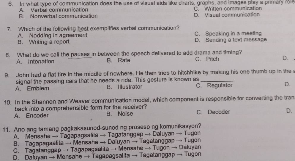 In what type of communication does the use of visual aids like charts, graphs, and images play a primary role
A. Verbal communication C. Written communication
B. Nonverbal communication D. Visual communication
7. Which of the following best exemplifies verbal communication?
A. Nodding in agreement C. Speaking in a meeting
B. Writing a report D. Sending a text message
8. What do we call the pauses in between the speech delivered to add drama and timing?
A. Intonation B. Rate C. Pitch D.
9. John had a flat tire in the middle of nowhere. He then tries to hitchhike by making his one thumb up in the a
signal the passing cars that he needs a ride. This gesture is known as_
.
A. Emblem B. Illustrator C. Regulator
D.
10. In the Shannon and Weaver communication model, which component is responsible for converting the tran
back into a comprehensible form for the receiver?
A. Encoder B. Noise C. Decoder D.
11. Ano ang tamang pagkakasunod-sunod ng proseso ng komunikasyon?
A. Mensahe → Tagapagsalita → Tagatanggap → Daluyan → Tugon
B. Tagapagsalita → Mensahe → Daluyan → Tagatanggap → Tugon
C. Tagatanggap → Tagapagsalita → Mensahe → Tugon → Daluyan
D. Daluyan → Mensahe → Tagapagsalita → Tagatanggap → Tugon