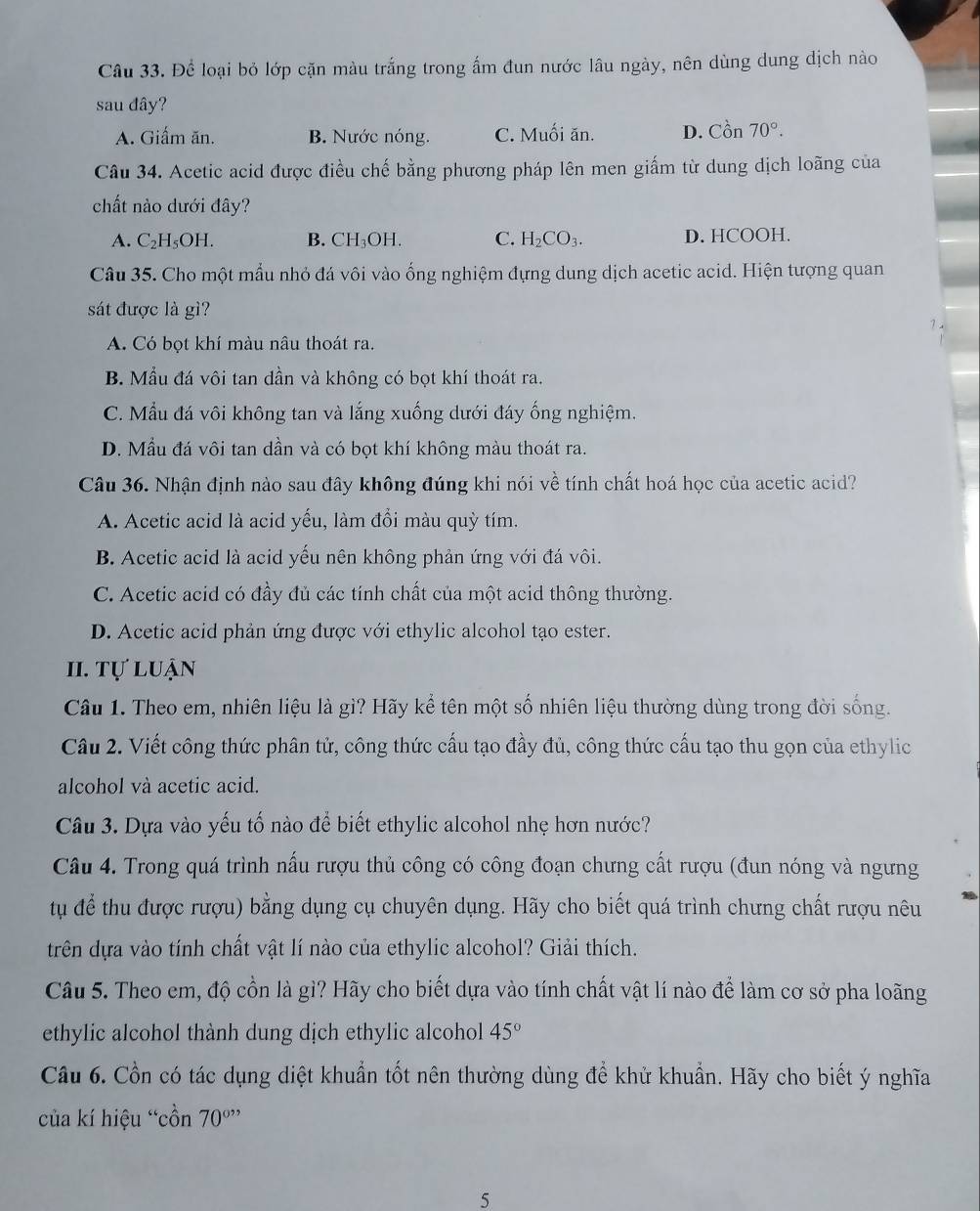 Để loại bỏ lớp cặn màu trắng trong ấm đun nước lâu ngày, nên dùng dung dịch nào
sau dây?
A. Giấm ăn. B. Nước nóng. C. Muối ăn. D. Cpartial n70°.
Câu 34. Acetic acid được điều chế bằng phương pháp lên men giấm từ dung dịch loãng của
chất nào dưới đây?
A. C_2H_5OH. B. CH_3OH C. H_2CO_3. D. HCOOH.
Câu 35. Cho một mẫu nhỏ đá vôi vào ống nghiệm đựng dung dịch acetic acid. Hiện tượng quan
sát được là gì?
A. Có bọt khí màu nâu thoát ra.
B. Mẫu đá vôi tan dần và không có bọt khí thoát ra.
C. Mẫu đá vôi không tan và lắng xuống dưới đáy ống nghiệm.
D. Mẫu đá vôi tan dần và có bọt khí không màu thoát ra.
Câu 36. Nhận định nào sau đây không đúng khi nói về tính chất hoá học của acetic acid?
A. Acetic acid là acid yếu, làm đổi màu quỳ tím.
B. Acetic acid là acid yếu nên không phản ứng với đá vôi.
C. Acetic acid có đầy đủ các tính chất của một acid thông thường.
D. Acetic acid phản ứng được với ethylic alcohol tạo ester.
II. Tự luận
Câu 1. Theo em, nhiên liệu là gì? Hãy kể tên một số nhiên liệu thường dùng trong đời sống.
Câu 2. Viết công thức phân tử, công thức cấu tạo đầy đủ, công thức cấu tạo thu gọn của ethylic
alcohol và acetic acid.
Câu 3. Dựa vào yếu tố nào để biết ethylic alcohol nhẹ hơn nước?
Câu 4. Trong quá trình nấu rượu thủ công có công đoạn chưng cất rượu (đun nóng và ngưng
tu để thu được rượu) bằng dụng cụ chuyên dụng. Hãy cho biết quá trình chưng chất rượu nêu
trên dựa vào tính chất vật lí nào của ethylic alcohol? Giải thích.
Câu 5. Theo em, độ cồn là gì? Hãy cho biết dựa vào tính chất vật lí nào để làm cơ sở pha loãng
ethylic alcohol thành dung dịch ethylic alcohol 45°
Câu 6. Cồn có tác dụng diệt khuẩn tốt nên thường dùng để khử khuẩn. Hãy cho biết ý nghĩa
của kí hiệu “cồn 70^(o,,)
5