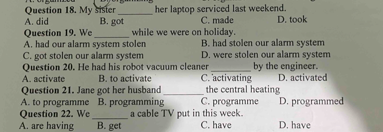 My sister_ her laptop serviced last weekend.
A. did B. got C. made D. took
Question 19. We _while we were on holiday.
A. had our alarm system stolen B. had stolen our alarm system
C. got stolen our alarm system D. were stolen our alarm system
Question 20. He had his robot vacuum cleaner _by the engineer.
A. activate B. to activate C. activating D. activated
Question 21. Jane got her husband _the central heating
A. to programme B. programming C. programme D. programmed
Question 22. We_ a cable TV put in this week.
A. are having B. get C. have D. have