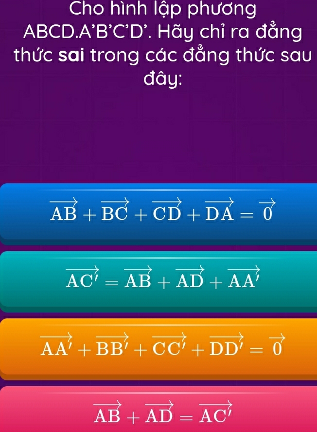 Cho hình lập phương
ABCD. A'B'C'D'. Hãy chỉ ra đẳng
thức sai trong các đẳng thức sau
đây:
vector AB+vector BC+vector CD+vector DA=vector 0
vector AC'=vector AB+vector AD+vector AA'
vector AA'+vector BB'+vector CC'+vector DD'=vector 0
vector AB+vector AD=vector AC'