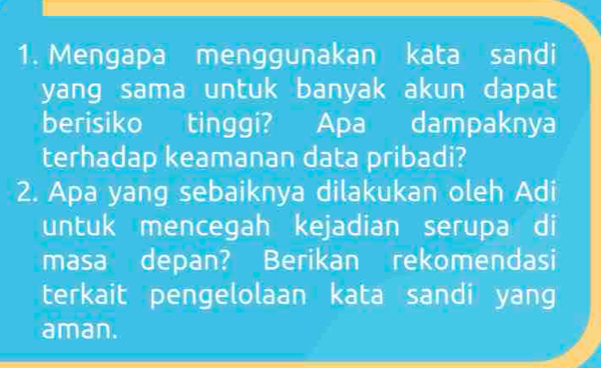 Mengapa menggunakan kata sandi 
yang sama untuk banyak akun dapat 
berisiko tinggi? Apa dampaknya 
terhadap keamanan data pribadi? 
2. Apa yang sebaiknya dilakukan oleh Adi 
untuk mencegah kejadian serupa di 
masa depan? Berikan rekomendasi 
terkait pengelolaan kata sandi yang 
aman.