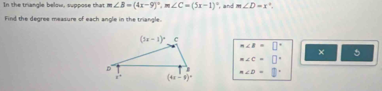 In the triangle below, suppose that m∠ B=(4x-9)^circ ,m∠ C=(5x-1)^circ  , and m∠ D=x°.
Find the degree measure of each angle in the triangle.
m∠ B=□°
× 5
m∠ C=□°
m∠ D=□°