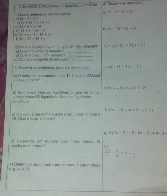 ATIVIDADE AVALIATIVA - Equações do 1° Grau 4) Resolva as equações: 
1) Quais sentenças são equações: 
a) 7x-6=3+4x
a) 5x-4=10
b) 7x+12-x+8=0
c) 9x+4>x+6
d) 11+8=25-6
b) 4x-15=12-5x
e) 20+x-1=14+8x
f) 50-27=19+x
2) Dada a equação 8y+11-y=32+5y , responda: c) 4(x-5)=3(x+2)
a) Qual é o primeiro membro?_ 
b) Qual é o segundo membro?_ 
c) Qual é a incógnita da equação?_ 
3) Resolva os problemas por meio de equação: d) 3n+11=2(n-7)
a) O dobro de um número mais 10 é igual a 20.Qual 
é esse número? 
e) 8(x-8)=4(x+12)
b) Raul tem o triplo de figurinhas do que eu tenho. 
Juntos temos 52 figurinhas. Quantas figurinhas 
tem Raul? 
f) 19x-13-4x=8x-7+x
c) O triplo de um número mais o seu dobro é igual a 
20. Qualé esse número? 
g) 6(5x-2)-5(6x-5)=4(9-
d) Determine um número cujo triplo menos 18
resulta nele próprio? h)
 2x/4 - 5/3 =x- 7/2 
e) Determine um número que somado à sua metade 
é igua! a 12.