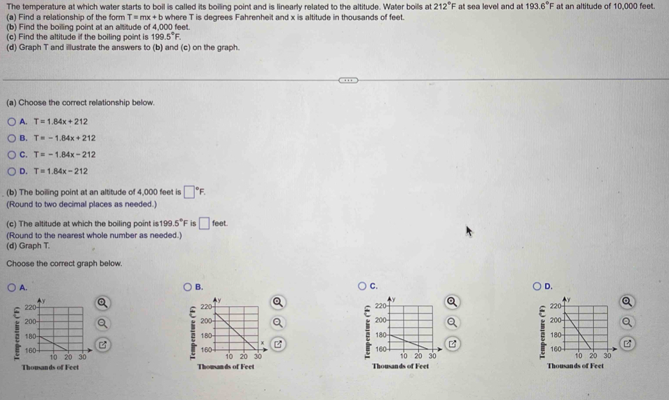 The temperature at which water starts to boil is called its boiling point and is linearly related to the altitude. Water boils at 212°F at sea level and at 193.6°F at an altitude of 10,000 feet.
(a) Find a relationship of the form T=mx+b where T is degrees Fahrenheit and x is altitude in thousands of feet.
(b) Find the boiling point at an altitude of 4,000 feet.
(c) Find the altitude if the boiling point is 199.5°F. 
(d) Graph T and illustrate the answers to (b) and (c) on the graph.
(a) Choose the correct relationship below.
A. T=1.84x+212
B. T=-1.84x+212
C. T=-1.84x-212
D. T=1.84x-212
(b) The boiling point at an altitude of 4,000 feet is □°F. 
(Round to two decimal places as needed.)
(c) The altitude at which the boiling point is 199.5°F is □ feet. 
(Round to the nearest whole number as needed.)
(d) Graph T.
Choose the correct graph below.
A.
C.
D.
B. 

;
;

Thousands of Feet Thousands of Feet Thousands of Feet Thousands of Feet