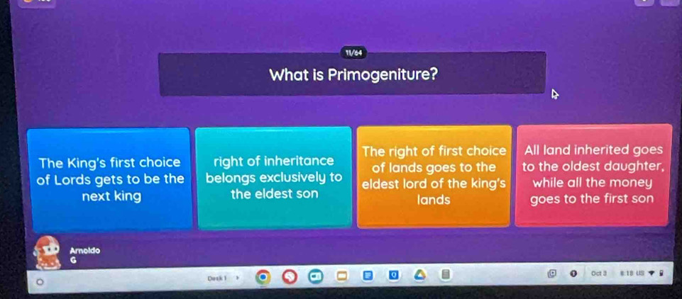 11/64
What is Primogeniture?
The King's first choice right of inheritance The right of first choice All land inherited goes
of lands goes to the to the oldest daughter,
of Lords gets to be the belongs exclusively to eldest lord of the king's while all the money
next king the eldest son lands goes to the first son
Arnoldo
G
Dask 1 Oct 3 e 18 US